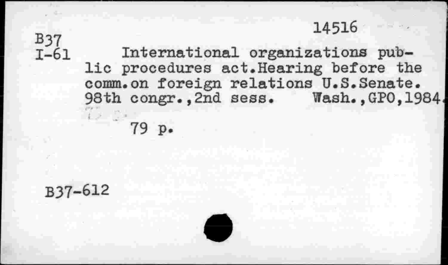﻿B37
1-61
14516
International organizations public procedures act.Hearing before the comm.on foreign relations U.S.Senate. 98th congr.,2nd sess. Wash.,GPO,1984
79 p.
B37-612